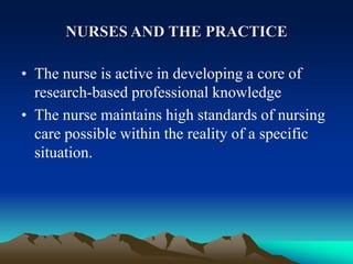NURSES AND THE PRACTICE
• The nurse is active in developing a core of
research-based professional knowledge
• The nurse maintains high standards of nursing
care possible within the reality of a specific
situation.
 