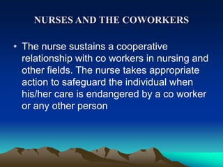 NURSES AND THE COWORKERS
• The nurse sustains a cooperative
relationship with co workers in nursing and
other fields. The nurse takes appropriate
action to safeguard the individual when
his/her care is endangered by a co worker
or any other person
 