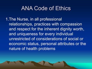 ANA Code of Ethics
1.The Nurse, in all professional
relationships, practices with compassion
and respect for the inherent dignity worth,
and uniqueness for every individual
unrestricted of considerations of social or
economic status, personal attributes or the
nature of health problems
 