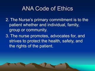 ANA Code of Ethics
2. The Nurse’s primary commitment is to the
patient whether and individual, family,
group or community.
3. The nurse promotes, advocates for, and
strives to protect the health, safety, and
the rights of the patient.
 