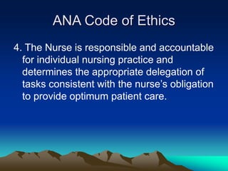 ANA Code of Ethics
4. The Nurse is responsible and accountable
for individual nursing practice and
determines the appropriate delegation of
tasks consistent with the nurse’s obligation
to provide optimum patient care.
 
