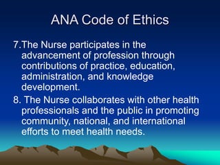 ANA Code of Ethics
7.The Nurse participates in the
advancement of profession through
contributions of practice, education,
administration, and knowledge
development.
8. The Nurse collaborates with other health
professionals and the public in promoting
community, national, and international
efforts to meet health needs.
 