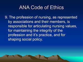 ANA Code of Ethics
9. The profession of nursing, as represented
by associations and their members, is
responsible for articulating nursing values,
for maintaining the integrity of the
profession and it’s practice, and for
shaping social policy.
 
