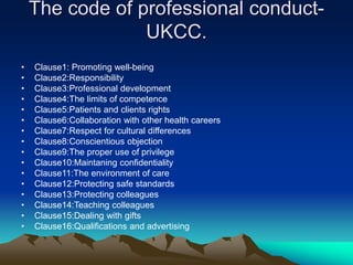 The code of professional conduct-
UKCC.
• Clause1: Promoting well-being
• Clause2:Responsibility
• Clause3:Professional development
• Clause4:The limits of competence
• Clause5:Patients and clients rights
• Clause6:Collaboration with other health careers
• Clause7:Respect for cultural differences
• Clause8:Conscientious objection
• Clause9:The proper use of privilege
• Clause10:Maintaning confidentiality
• Clause11:The environment of care
• Clause12:Protecting safe standards
• Clause13:Protecting colleagues
• Clause14:Teaching colleagues
• Clause15:Dealing with gifts
• Clause16:Qualifications and advertising
 