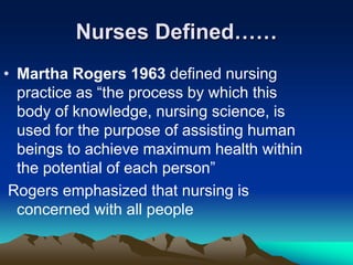 Nurses Defined……
• Martha Rogers 1963 defined nursing
practice as “the process by which this
body of knowledge, nursing science, is
used for the purpose of assisting human
beings to achieve maximum health within
the potential of each person”
Rogers emphasized that nursing is
concerned with all people
 