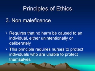 Principles of Ethics
3. Non maleficence
• Requires that no harm be caused to an
individual, either unintentionally or
deliberately
• This principle requires nurses to protect
individuals who are unable to protect
themselves
 