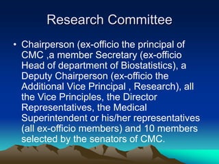 Research Committee
• Chairperson (ex-officio the principal of
CMC ,a member Secretary (ex-officio
Head of department of Biostatistics), a
Deputy Chairperson (ex-officio the
Additional Vice Principal , Research), all
the Vice Principles, the Director
Representatives, the Medical
Superintendent or his/her representatives
(all ex-officio members) and 10 members
selected by the senators of CMC.
 