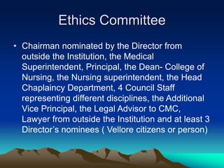 Ethics Committee
• Chairman nominated by the Director from
outside the Institution, the Medical
Superintendent, Principal, the Dean- College of
Nursing, the Nursing superintendent, the Head
Chaplaincy Department, 4 Council Staff
representing different disciplines, the Additional
Vice Principal, the Legal Advisor to CMC,
Lawyer from outside the Institution and at least 3
Director’s nominees ( Vellore citizens or person)
 