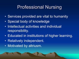 Professional Nursing
• Services provided are vital to humanity
• Special body of knowledge
• Intellectual activities and individual
responsibility.
• Educated in institutions of higher learning.
• Relatively independent.
• Motivated by altriusm.
 