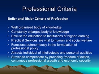 Professional Criteria
Boiler and Bixler Criteria of Profession
• Well organized body of knowledge
• Constantly enlarges body of knowledge
• Entrust the education to Institutions of higher learning
• Practical Services are vital to human and social welfare
• Functions autonomously in the formulation of
professional policy
• Attracts individual of intellectuals and personal qualities
• Strives to compensate by providing freedom of action,
continuous professional growth and economic security
 