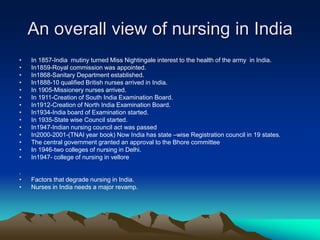 An overall view of nursing in India
• In 1857-India mutiny turned Miss Nightingale interest to the health of the army in India.
• In1859-Royal commission was appointed.
• In1868-Sanitary Department established.
• In1888-10 qualified British nurses arrived in India.
• In 1905-Missionery nurses arrived.
• In 1911-Creation of South India Examination Board.
• In1912-Creation of North India Examination Board.
• In1934-India board of Examination started.
• In 1935-State wise Council started.
• In1947-Indian nursing council act was passed
• In2000-2001-(TNAI year book) Now India has state –wise Registration council in 19 states.
• The central government granted an approval to the Bhore committee
• In 1946-two colleges of nursing in Delhi.
• In1947- college of nursing in vellore
.
• Factors that degrade nursing in India.
• Nurses in India needs a major revamp.
 