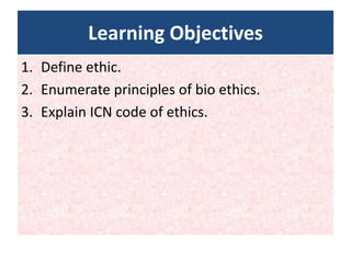 Learning Objectives
1. Define ethic.
2. Enumerate principles of bio ethics.
3. Explain ICN code of ethics.
 