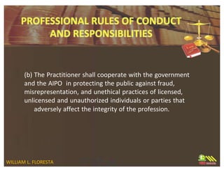 (b) The Practitioner shall cooperate with the government
and the AIPO in protecting the public against fraud,
misrepresentation, and unethical practices of licensed,
unlicensed and unauthorized individuals or parties that
adversely affect the integrity of the profession.
WILLIAM L. FLORESTA
 