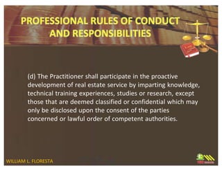 (d) The Practitioner shall participate in the proactive
development of real estate service by imparting knowledge,
technical training experiences, studies or research, except
those that are deemed classified or confidential which may
only be disclosed upon the consent of the parties
concerned or lawful order of competent authorities.
WILLIAM L. FLORESTA
 