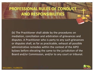 (b) The Practitioner shall abide by the procedures on
mediation, conciliation and arbitration of grievances and
disputes. A Practitioner who is party to any such grievances
or disputes shall, as far as practicable, exhaust all possible
administrative remedies within the context of the AIPO
bylaws before elevating the same to the jurisdiction of the
Board and/or Commission, and/or to any court or tribunal.
WILLIAM L. FLORESTA
 