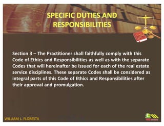 Section 3 – The Practitioner shall faithfully comply with this
Code of Ethics and Responsibilities as well as with the separate
Codes that will hereinafter be issued for each of the real estate
service disciplines. These separate Codes shall be considered as
integral parts of this Code of Ethics and Responsibilities after
their approval and promulgation.
WILLIAM L. FLORESTA
 