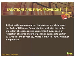 Subject to the requirements of due process, any violation of
this Code of Ethics and Responsibilities shall give rise to the
imposition of sanctions such as reprimand, suspension or
revocation of license and other penalties pursuant to Section
19 ,Article III and Section 39, Article V of RA No. 9646, whatever
is appropriate.
WILLIAM L. FLORESTA
 