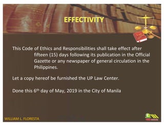 This Code of Ethics and Responsibilities shall take effect after
fifteen (15) days following its publication in the Official
Gazette or any newspaper of general circulation in the
Philippines.
Let a copy hereof be furnished the UP Law Center.
Done this 6th day of May, 2019 in the City of Manila
WILLIAM L. FLORESTA
 