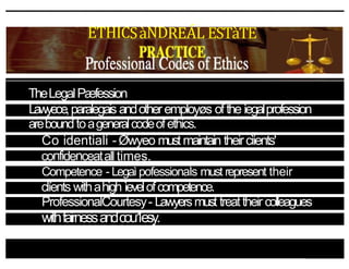 ETHICSàNDREÁL ESTàTE
TheLegalPæfession
Lawyeœ,paralegais andotheremployøs oftheìegalprofession
areboundtoageneralcodeofethics.
Co identiali - Øwyeo mustmaintain theircìients'
confidenceatall times.
Competence - LegaìpofessionaÍs must represent their
clíents withahigh ìevelofcompetence.
ProfessionalCourtesy- Lawyersmust treattheir colleagues
withfairnessandcou1esy.
 