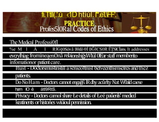 fi.TtlI(.'.ù ‹1Dhtìùl.I'*.ë’I.FF'.
Profes5İ0R
TheMedical Professi0fl
%e M l À l RIG§0Sösã ß0dö 0Í ßĞICS0R ÊȚSlCİans. It addresses
evcrylhiag fromineąenOnãrelaionshiğsWİúl0łÈarstaffmemberito
ìnfomationor patientcare.
Itust -Doctorsmustinstill asenieoftnist betveenthsmselresandthež
patients.
DoNoHam -DoctorscannotengağßlRdhyacûrltyŃat W0aldcaese
ham IO ê ätl9RtS.
Privacy-DoctorscamolshareŁedetailsof Łeépaûenls'medicd
keatinentsorhistońeswiúioulpennission.
 