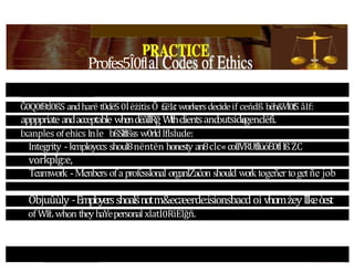 Profes5Î0fl
Ğ0Q0f8tİ0ßS andharë t0dëS0ÍëżitisÕ £ë1¢ workersdecideif ceńdß bëh&Vİ0fS âIf:
appppriateandacceptable whendëãÍlRğ Wlthclientsand
outsida
egenclëfi.
Ixanples ofehics Inle bßSlflßss w0rldlflslude:
Integrity - kmployccs shoul8nëntën honesty an8clc«coIIVRUfllüóÉ0fllßŻC
vorkplg:e,
Teamwork -Menbers ofa professlonal organlZaćon should worktogeñer toget ñe job
Objuûùly -Employersshoalśnotm&ecæerde:isionsbacdoi vhomżeyllkeòest
of WIŁ whon they haYepersonal xlatİ0RìÉlğñ.
 