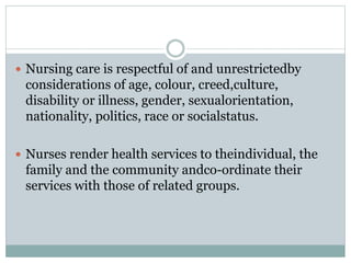  Nursing care is respectful of and unrestrictedby
considerations of age, colour, creed,culture,
disability or illness, gender, sexualorientation,
nationality, politics, race or socialstatus.
 Nurses render health services to theindividual, the
family and the community andco-ordinate their
services with those of related groups.
 