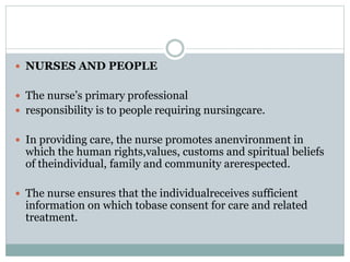  NURSES AND PEOPLE
 The nurse’s primary professional
 responsibility is to people requiring nursingcare.
 In providing care, the nurse promotes anenvironment in
which the human rights,values, customs and spiritual beliefs
of theindividual, family and community arerespected.
 The nurse ensures that the individualreceives sufficient
information on which tobase consent for care and related
treatment.
 