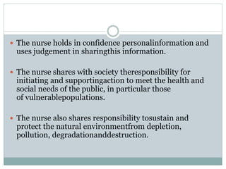  The nurse holds in confidence personalinformation and
uses judgement in sharingthis information.
 The nurse shares with society theresponsibility for
initiating and supportingaction to meet the health and
social needs of the public, in particular those
of vulnerablepopulations.
 The nurse also shares responsibility tosustain and
protect the natural environmentfrom depletion,
pollution, degradationanddestruction.
 