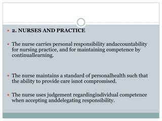  2. NURSES AND PRACTICE
 The nurse carries personal responsibility andaccountability
for nursing practice, and for maintaining competence by
continuallearning.
 The nurse maintains a standard of personalhealth such that
the ability to provide care isnot compromised.
 The nurse uses judgement regardingindividual competence
when accepting anddelegating responsibility.
 