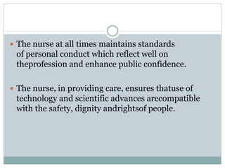  The nurse at all times maintains standards
of personal conduct which reflect well on
theprofession and enhance public confidence.
 The nurse, in providing care, ensures thatuse of
technology and scientific advances arecompatible
with the safety, dignity andrightsof people.
 