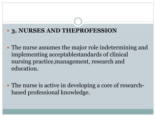  3. NURSES AND THEPROFESSION
 The nurse assumes the major role indetermining and
implementing acceptablestandards of clinical
nursing practice,management, research and
education.
 The nurse is active in developing a core of research-
based professional knowledge.
 