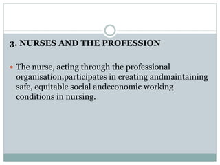 3. NURSES AND THE PROFESSION
 The nurse, acting through the professional
organisation,participates in creating andmaintaining
safe, equitable social andeconomic working
conditions in nursing.
 