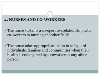4. NURSES AND CO-WORKERS
 The nurse sustains a co-operativerelationship with
co-workers in nursing andother fields.
 The nurse takes appropriate action to safeguard
individuals, families and communities when their
health is endangered by a coworker or any other
person.
 