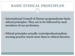 BASIC ETHICAL PRINCIPLES
 International Council of Nurses proposedsome basic
ethical principles. They are to be followed by each
members of our profession.
 Ethical principles actually controlprofessionalism
nursing practice much more than to ethical theories.
 