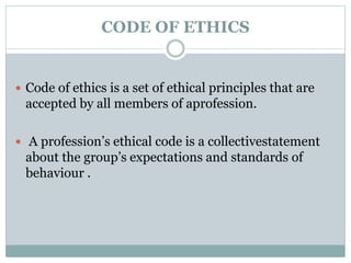 CODE OF ETHICS
 Code of ethics is a set of ethical principles that are
accepted by all members of aprofession.
 A profession’s ethical code is a collectivestatement
about the group’s expectations and standards of
behaviour .
 