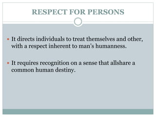 RESPECT FOR PERSONS
 It directs individuals to treat themselves and other,
with a respect inherent to man’s humanness.
 It requires recognition on a sense that allshare a
common human destiny.
 