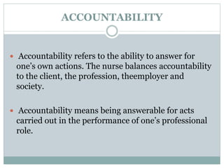 ACCOUNTABILITY
 Accountability refers to the ability to answer for
one’s own actions. The nurse balances accountability
to the client, the profession, theemployer and
society.
 Accountability means being answerable for acts
carried out in the performance of one’s professional
role.
 