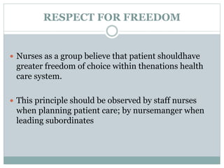 RESPECT FOR FREEDOM
 Nurses as a group believe that patient shouldhave
greater freedom of choice within thenations health
care system.
 This principle should be observed by staff nurses
when planning patient care; by nursemanger when
leading subordinates
 
