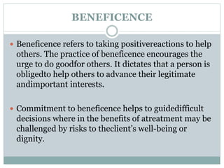 BENEFICENCE
 Beneficence refers to taking positivereactions to help
others. The practice of beneficence encourages the
urge to do goodfor others. It dictates that a person is
obligedto help others to advance their legitimate
andimportant interests.
 Commitment to beneficence helps to guidedifficult
decisions where in the benefits of atreatment may be
challenged by risks to theclient’s well-being or
dignity.
 