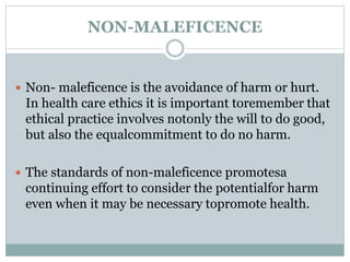 NON-MALEFICENCE
 Non- maleficence is the avoidance of harm or hurt.
In health care ethics it is important toremember that
ethical practice involves notonly the will to do good,
but also the equalcommitment to do no harm.
 The standards of non-maleficence promotesa
continuing effort to consider the potentialfor harm
even when it may be necessary topromote health.
 