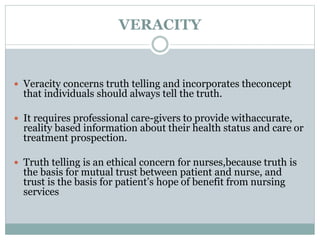 VERACITY
 Veracity concerns truth telling and incorporates theconcept
that individuals should always tell the truth.
 It requires professional care-givers to provide withaccurate,
reality based information about their health status and care or
treatment prospection.
 Truth telling is an ethical concern for nurses,because truth is
the basis for mutual trust between patient and nurse, and
trust is the basis for patient’s hope of benefit from nursing
services
 