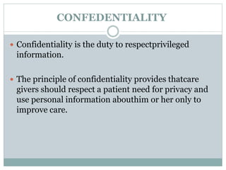 CONFEDENTIALITY
 Confidentiality is the duty to respectprivileged
information.
 The principle of confidentiality provides thatcare
givers should respect a patient need for privacy and
use personal information abouthim or her only to
improve care.
 