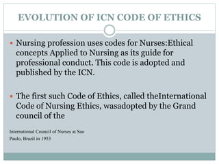 EVOLUTION OF ICN CODE OF ETHICS
 Nursing profession uses codes for Nurses:Ethical
concepts Applied to Nursing as its guide for
professional conduct. This code is adopted and
published by the ICN.
 The first such Code of Ethics, called theInternational
Code of Nursing Ethics, wasadopted by the Grand
council of the
International Council of Nurses at Sao
Paulo, Brazil in 1953
 