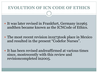 EVOLUTION OF ICN CODE OF ETHICS
 It was later revised in Frankfurt, Germany in1965
andthen became known as the ICNCode of Ethics.
 The most recent revision in1973took place in Mexico
and resulted in the present “Codefor Nurses”.
 It has been revised andreaffirmed at various times
since, mostrecently with this review and
revisioncompleted in2005.
 