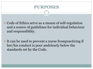 PURPOSES
 Code of Ethics serve as a means of self-regulation
and a source of guidelines for individual behaviour
and responsibility.
 It can be used to prevent a nurse frompracticing if
her/his conduct is poor andclearly below the
standards set by the Code.
 