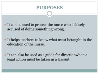 PURPOSES
 It can be used to protect the nurse who isfalsely
accused of doing something wrong.
 It helps teachers to know what must betaught in the
education of the nurse.
 It can also be used as a guide for directionwhen a
legal action must be taken in a lawsuit.
 