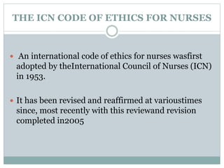 THE ICN CODE OF ETHICS FOR NURSES
 An international code of ethics for nurses wasfirst
adopted by theInternational Council of Nurses (ICN)
in 1953.
 It has been revised and reaffirmed at varioustimes
since, most recently with this reviewand revision
completed in2005
 