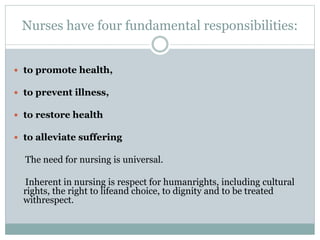 Nurses have four fundamental responsibilities:
 to promote health,
 to prevent illness,
 to restore health
 to alleviate suffering
The need for nursing is universal.
Inherent in nursing is respect for humanrights, including cultural
rights, the right to lifeand choice, to dignity and to be treated
withrespect.
 