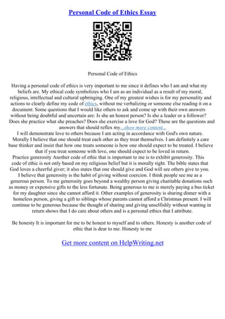Personal Code of Ethics Essay
Personal Code of Ethics
Having a personal code of ethics is very important to me since it defines who I am and what my
beliefs are. My ethical code symbolizes who I am as an individual as a result of my moral,
religious, intellectual and cultural upbringing. One of my greatest wishes is for my personality and
actions to clearly define my code of ethics, without me verbalizing or someone else reading it on a
document. Some questions that I would like others to ask and come up with their own answers
without being doubtful and uncertain are: Is she an honest person? Is she a leader or a follower?
Does she practice what she preaches? Does she exercise a love for God? These are the questions and
answers that should reflex my...show more content...
I will demonstrate love to others because I am acting in accordance with God's own nature.
Morally I believe that one should treat each other as they treat themselves. I am definitely a care
base thinker and insist that how one treats someone is how one should expect to be treated. I believe
that if you treat someone with love, one should expect to be loved in return.
Practice generosity Another code of ethic that is important to me is to exhibit generosity. This
code of ethic is not only based on my religious belief but it is morally right. The bible states that
God loves a cheerful giver; it also states that one should give and God will see others give to you.
I believe that generosity is the habit of giving without coercion. I think people see me as a
generous person. To me generosity goes beyond a wealthy person giving charitable donations such
as money or expensive gifts to the less fortunate. Being generous to me is merely paying a bus ticket
for my daughter since she cannot afford it. Other examples of generosity is sharing dinner with a
homeless person, giving a gift to siblings whose parents cannot afford a Christmas present. I will
continue to be generous because the thought of sharing and giving unselfishly without wanting in
return shows that I do care about others and is a personal ethics that I attribute.
Be honesty It is important for me to be honest to myself and to others. Honesty is another code of
ethic that is dear to me. Honesty to me
Get more content on HelpWriting.net
 
