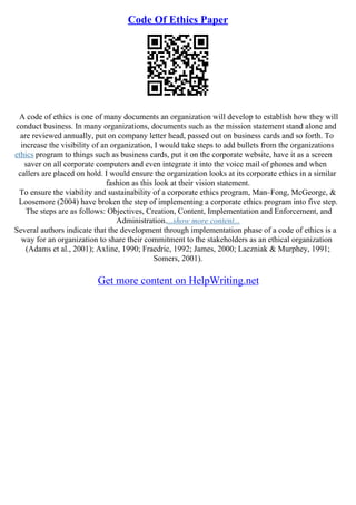 Code Of Ethics Paper
A code of ethics is one of many documents an organization will develop to establish how they will
conduct business. In many organizations, documents such as the mission statement stand alone and
are reviewed annually, put on company letter head, passed out on business cards and so forth. To
increase the visibility of an organization, I would take steps to add bullets from the organizations
ethics program to things such as business cards, put it on the corporate website, have it as a screen
saver on all corporate computers and even integrate it into the voice mail of phones and when
callers are placed on hold. I would ensure the organization looks at its corporate ethics in a similar
fashion as this look at their vision statement.
To ensure the viability and sustainability of a corporate ethics program, Man–Fong, McGeorge, &
Loosemore (2004) have broken the step of implementing a corporate ethics program into five step.
The steps are as follows: Objectives, Creation, Content, Implementation and Enforcement, and
Administration....show more content...
Several authors indicate that the development through implementation phase of a code of ethics is a
way for an organization to share their commitment to the stakeholders as an ethical organization
(Adams et al., 2001); Axline, 1990; Fraedric, 1992; James, 2000; Laczniak & Murphey, 1991;
Somers, 2001).
Get more content on HelpWriting.net
 